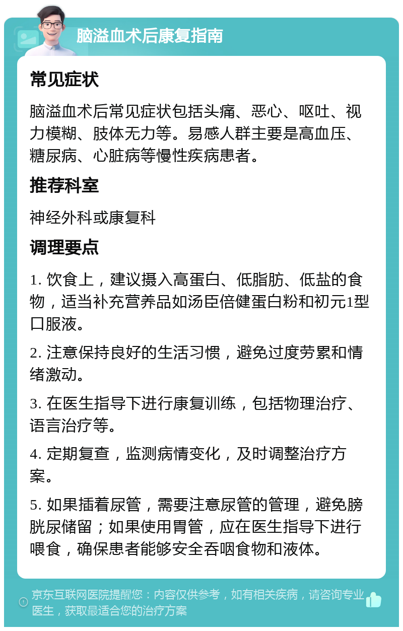 脑溢血术后康复指南 常见症状 脑溢血术后常见症状包括头痛、恶心、呕吐、视力模糊、肢体无力等。易感人群主要是高血压、糖尿病、心脏病等慢性疾病患者。 推荐科室 神经外科或康复科 调理要点 1. 饮食上，建议摄入高蛋白、低脂肪、低盐的食物，适当补充营养品如汤臣倍健蛋白粉和初元1型口服液。 2. 注意保持良好的生活习惯，避免过度劳累和情绪激动。 3. 在医生指导下进行康复训练，包括物理治疗、语言治疗等。 4. 定期复查，监测病情变化，及时调整治疗方案。 5. 如果插着尿管，需要注意尿管的管理，避免膀胱尿储留；如果使用胃管，应在医生指导下进行喂食，确保患者能够安全吞咽食物和液体。