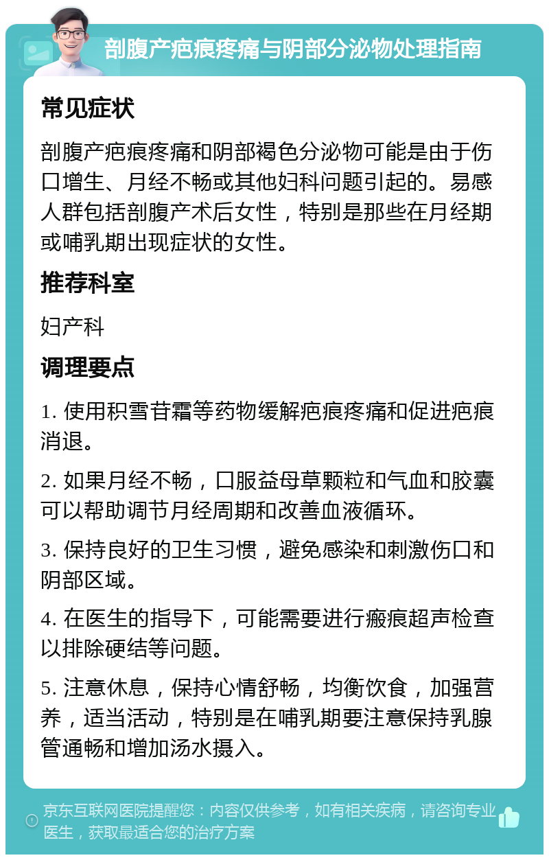 剖腹产疤痕疼痛与阴部分泌物处理指南 常见症状 剖腹产疤痕疼痛和阴部褐色分泌物可能是由于伤口增生、月经不畅或其他妇科问题引起的。易感人群包括剖腹产术后女性，特别是那些在月经期或哺乳期出现症状的女性。 推荐科室 妇产科 调理要点 1. 使用积雪苷霜等药物缓解疤痕疼痛和促进疤痕消退。 2. 如果月经不畅，口服益母草颗粒和气血和胶囊可以帮助调节月经周期和改善血液循环。 3. 保持良好的卫生习惯，避免感染和刺激伤口和阴部区域。 4. 在医生的指导下，可能需要进行瘢痕超声检查以排除硬结等问题。 5. 注意休息，保持心情舒畅，均衡饮食，加强营养，适当活动，特别是在哺乳期要注意保持乳腺管通畅和增加汤水摄入。