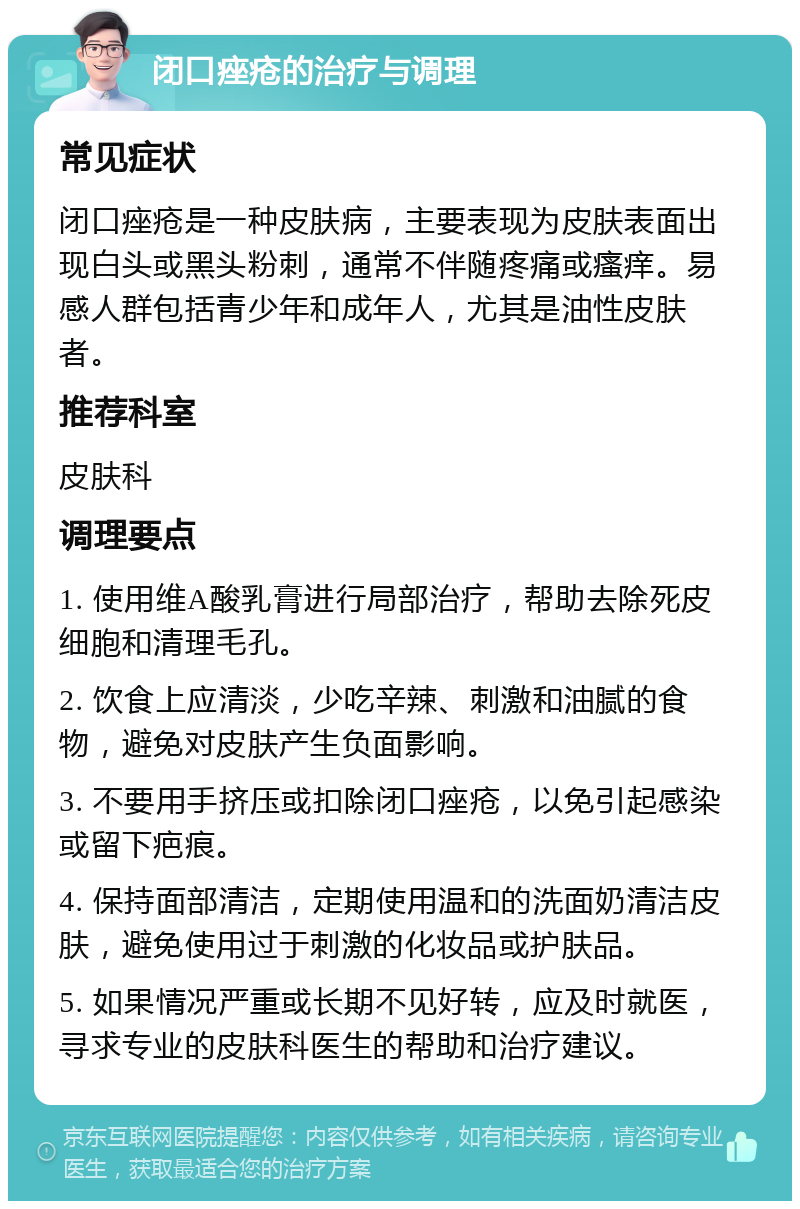 闭口痤疮的治疗与调理 常见症状 闭口痤疮是一种皮肤病，主要表现为皮肤表面出现白头或黑头粉刺，通常不伴随疼痛或瘙痒。易感人群包括青少年和成年人，尤其是油性皮肤者。 推荐科室 皮肤科 调理要点 1. 使用维A酸乳膏进行局部治疗，帮助去除死皮细胞和清理毛孔。 2. 饮食上应清淡，少吃辛辣、刺激和油腻的食物，避免对皮肤产生负面影响。 3. 不要用手挤压或扣除闭口痤疮，以免引起感染或留下疤痕。 4. 保持面部清洁，定期使用温和的洗面奶清洁皮肤，避免使用过于刺激的化妆品或护肤品。 5. 如果情况严重或长期不见好转，应及时就医，寻求专业的皮肤科医生的帮助和治疗建议。