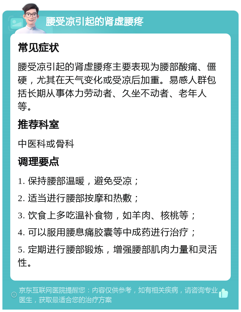 腰受凉引起的肾虚腰疼 常见症状 腰受凉引起的肾虚腰疼主要表现为腰部酸痛、僵硬，尤其在天气变化或受凉后加重。易感人群包括长期从事体力劳动者、久坐不动者、老年人等。 推荐科室 中医科或骨科 调理要点 1. 保持腰部温暖，避免受凉； 2. 适当进行腰部按摩和热敷； 3. 饮食上多吃温补食物，如羊肉、核桃等； 4. 可以服用腰息痛胶囊等中成药进行治疗； 5. 定期进行腰部锻炼，增强腰部肌肉力量和灵活性。