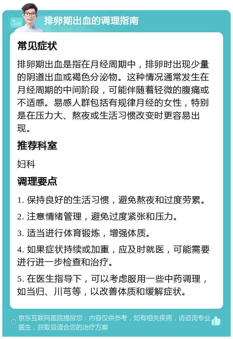 排卵期出血的调理指南 常见症状 排卵期出血是指在月经周期中，排卵时出现少量的阴道出血或褐色分泌物。这种情况通常发生在月经周期的中间阶段，可能伴随着轻微的腹痛或不适感。易感人群包括有规律月经的女性，特别是在压力大、熬夜或生活习惯改变时更容易出现。 推荐科室 妇科 调理要点 1. 保持良好的生活习惯，避免熬夜和过度劳累。 2. 注意情绪管理，避免过度紧张和压力。 3. 适当进行体育锻炼，增强体质。 4. 如果症状持续或加重，应及时就医，可能需要进行进一步检查和治疗。 5. 在医生指导下，可以考虑服用一些中药调理，如当归、川芎等，以改善体质和缓解症状。