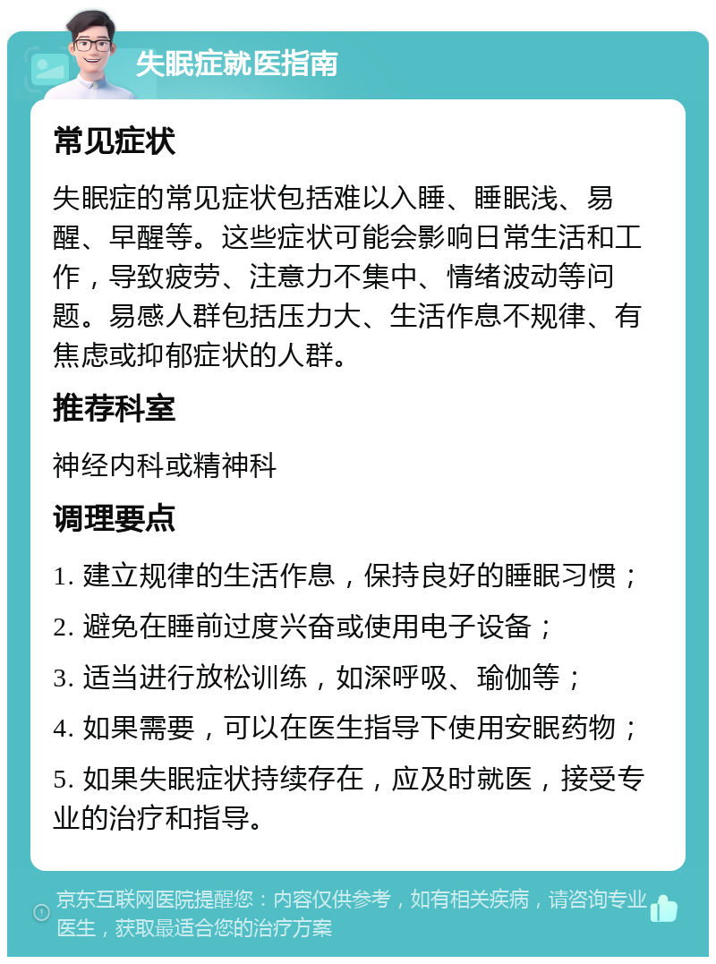 失眠症就医指南 常见症状 失眠症的常见症状包括难以入睡、睡眠浅、易醒、早醒等。这些症状可能会影响日常生活和工作，导致疲劳、注意力不集中、情绪波动等问题。易感人群包括压力大、生活作息不规律、有焦虑或抑郁症状的人群。 推荐科室 神经内科或精神科 调理要点 1. 建立规律的生活作息，保持良好的睡眠习惯； 2. 避免在睡前过度兴奋或使用电子设备； 3. 适当进行放松训练，如深呼吸、瑜伽等； 4. 如果需要，可以在医生指导下使用安眠药物； 5. 如果失眠症状持续存在，应及时就医，接受专业的治疗和指导。