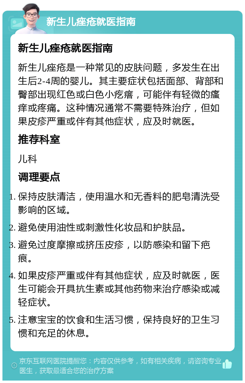 新生儿痤疮就医指南 新生儿痤疮就医指南 新生儿痤疮是一种常见的皮肤问题，多发生在出生后2-4周的婴儿。其主要症状包括面部、背部和臀部出现红色或白色小疙瘩，可能伴有轻微的瘙痒或疼痛。这种情况通常不需要特殊治疗，但如果皮疹严重或伴有其他症状，应及时就医。 推荐科室 儿科 调理要点 保持皮肤清洁，使用温水和无香料的肥皂清洗受影响的区域。 避免使用油性或刺激性化妆品和护肤品。 避免过度摩擦或挤压皮疹，以防感染和留下疤痕。 如果皮疹严重或伴有其他症状，应及时就医，医生可能会开具抗生素或其他药物来治疗感染或减轻症状。 注意宝宝的饮食和生活习惯，保持良好的卫生习惯和充足的休息。