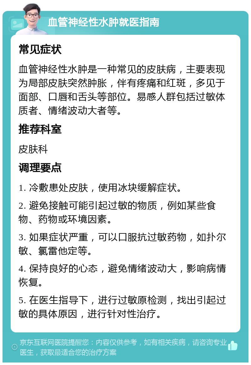 血管神经性水肿就医指南 常见症状 血管神经性水肿是一种常见的皮肤病，主要表现为局部皮肤突然肿胀，伴有疼痛和红斑，多见于面部、口唇和舌头等部位。易感人群包括过敏体质者、情绪波动大者等。 推荐科室 皮肤科 调理要点 1. 冷敷患处皮肤，使用冰块缓解症状。 2. 避免接触可能引起过敏的物质，例如某些食物、药物或环境因素。 3. 如果症状严重，可以口服抗过敏药物，如扑尔敏、氯雷他定等。 4. 保持良好的心态，避免情绪波动大，影响病情恢复。 5. 在医生指导下，进行过敏原检测，找出引起过敏的具体原因，进行针对性治疗。