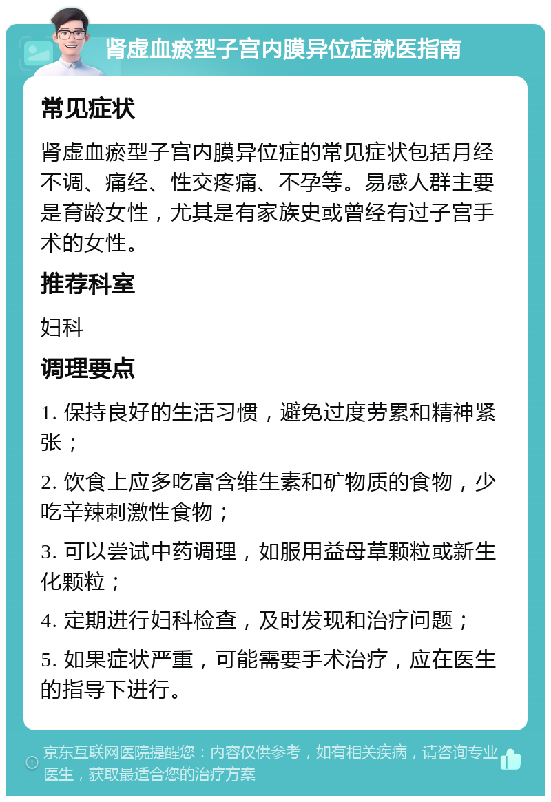 肾虚血瘀型子宫内膜异位症就医指南 常见症状 肾虚血瘀型子宫内膜异位症的常见症状包括月经不调、痛经、性交疼痛、不孕等。易感人群主要是育龄女性，尤其是有家族史或曾经有过子宫手术的女性。 推荐科室 妇科 调理要点 1. 保持良好的生活习惯，避免过度劳累和精神紧张； 2. 饮食上应多吃富含维生素和矿物质的食物，少吃辛辣刺激性食物； 3. 可以尝试中药调理，如服用益母草颗粒或新生化颗粒； 4. 定期进行妇科检查，及时发现和治疗问题； 5. 如果症状严重，可能需要手术治疗，应在医生的指导下进行。