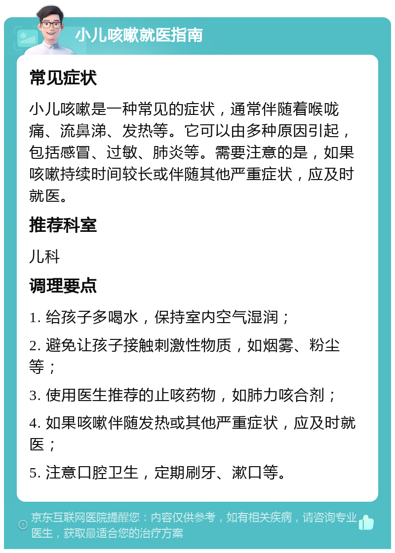 小儿咳嗽就医指南 常见症状 小儿咳嗽是一种常见的症状，通常伴随着喉咙痛、流鼻涕、发热等。它可以由多种原因引起，包括感冒、过敏、肺炎等。需要注意的是，如果咳嗽持续时间较长或伴随其他严重症状，应及时就医。 推荐科室 儿科 调理要点 1. 给孩子多喝水，保持室内空气湿润； 2. 避免让孩子接触刺激性物质，如烟雾、粉尘等； 3. 使用医生推荐的止咳药物，如肺力咳合剂； 4. 如果咳嗽伴随发热或其他严重症状，应及时就医； 5. 注意口腔卫生，定期刷牙、漱口等。