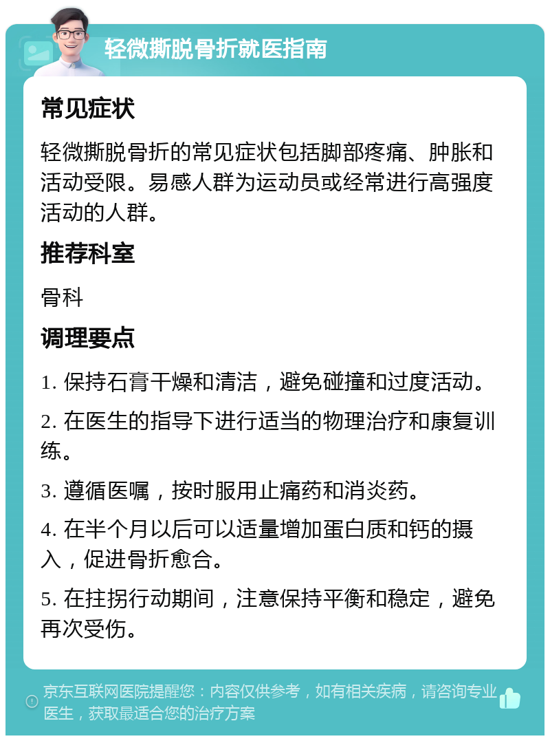 轻微撕脱骨折就医指南 常见症状 轻微撕脱骨折的常见症状包括脚部疼痛、肿胀和活动受限。易感人群为运动员或经常进行高强度活动的人群。 推荐科室 骨科 调理要点 1. 保持石膏干燥和清洁，避免碰撞和过度活动。 2. 在医生的指导下进行适当的物理治疗和康复训练。 3. 遵循医嘱，按时服用止痛药和消炎药。 4. 在半个月以后可以适量增加蛋白质和钙的摄入，促进骨折愈合。 5. 在拄拐行动期间，注意保持平衡和稳定，避免再次受伤。