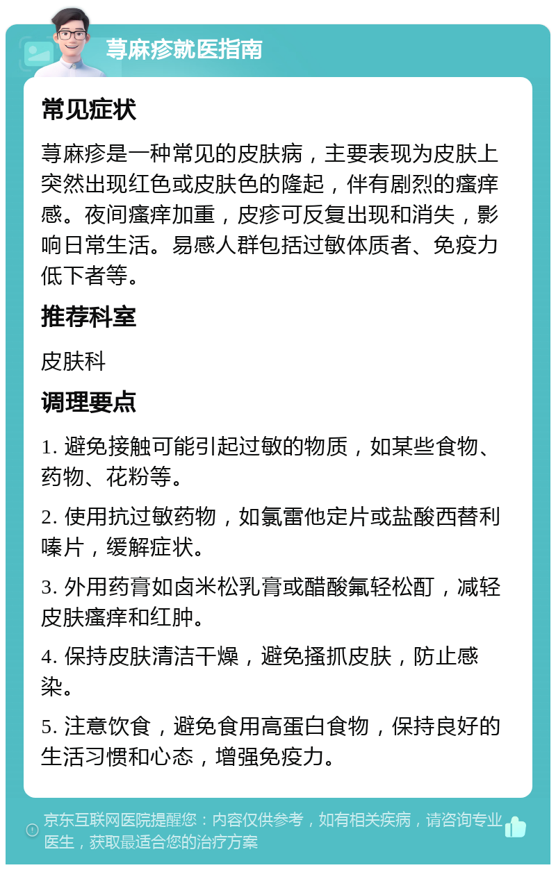 荨麻疹就医指南 常见症状 荨麻疹是一种常见的皮肤病，主要表现为皮肤上突然出现红色或皮肤色的隆起，伴有剧烈的瘙痒感。夜间瘙痒加重，皮疹可反复出现和消失，影响日常生活。易感人群包括过敏体质者、免疫力低下者等。 推荐科室 皮肤科 调理要点 1. 避免接触可能引起过敏的物质，如某些食物、药物、花粉等。 2. 使用抗过敏药物，如氯雷他定片或盐酸西替利嗪片，缓解症状。 3. 外用药膏如卤米松乳膏或醋酸氟轻松酊，减轻皮肤瘙痒和红肿。 4. 保持皮肤清洁干燥，避免搔抓皮肤，防止感染。 5. 注意饮食，避免食用高蛋白食物，保持良好的生活习惯和心态，增强免疫力。