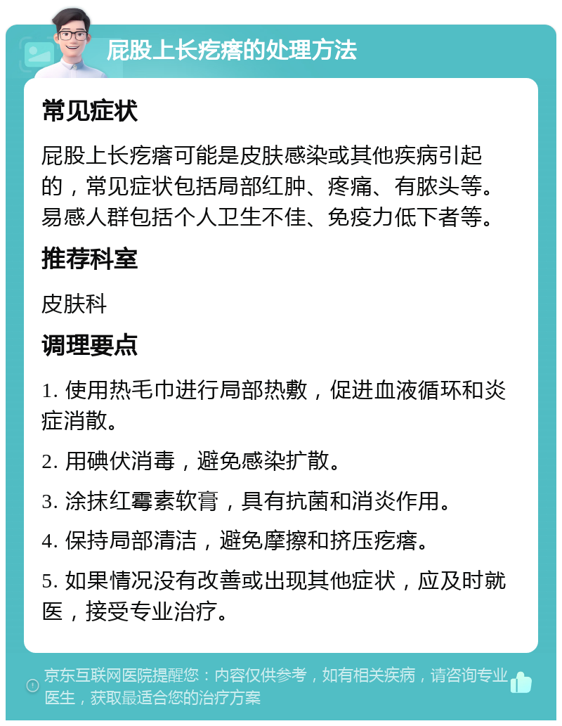 屁股上长疙瘩的处理方法 常见症状 屁股上长疙瘩可能是皮肤感染或其他疾病引起的，常见症状包括局部红肿、疼痛、有脓头等。易感人群包括个人卫生不佳、免疫力低下者等。 推荐科室 皮肤科 调理要点 1. 使用热毛巾进行局部热敷，促进血液循环和炎症消散。 2. 用碘伏消毒，避免感染扩散。 3. 涂抹红霉素软膏，具有抗菌和消炎作用。 4. 保持局部清洁，避免摩擦和挤压疙瘩。 5. 如果情况没有改善或出现其他症状，应及时就医，接受专业治疗。