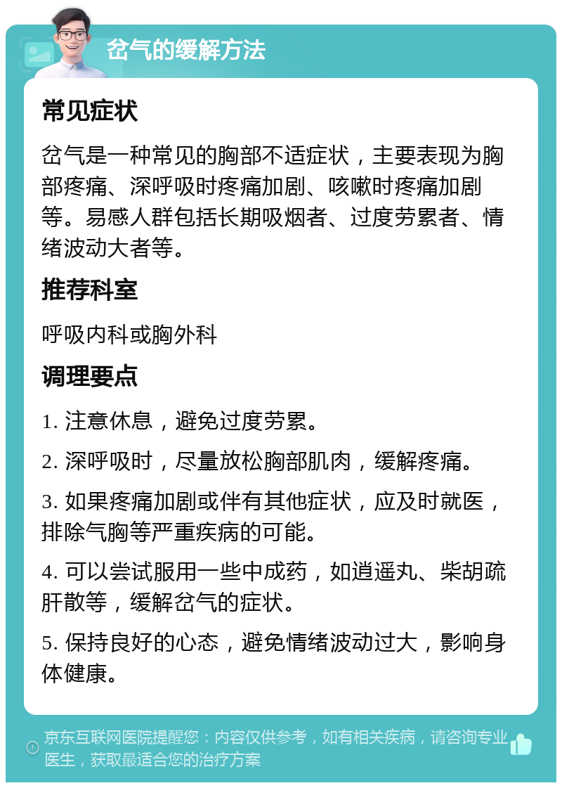 岔气的缓解方法 常见症状 岔气是一种常见的胸部不适症状，主要表现为胸部疼痛、深呼吸时疼痛加剧、咳嗽时疼痛加剧等。易感人群包括长期吸烟者、过度劳累者、情绪波动大者等。 推荐科室 呼吸内科或胸外科 调理要点 1. 注意休息，避免过度劳累。 2. 深呼吸时，尽量放松胸部肌肉，缓解疼痛。 3. 如果疼痛加剧或伴有其他症状，应及时就医，排除气胸等严重疾病的可能。 4. 可以尝试服用一些中成药，如逍遥丸、柴胡疏肝散等，缓解岔气的症状。 5. 保持良好的心态，避免情绪波动过大，影响身体健康。