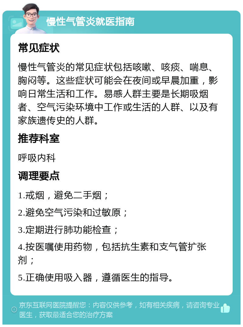 慢性气管炎就医指南 常见症状 慢性气管炎的常见症状包括咳嗽、咳痰、喘息、胸闷等。这些症状可能会在夜间或早晨加重，影响日常生活和工作。易感人群主要是长期吸烟者、空气污染环境中工作或生活的人群、以及有家族遗传史的人群。 推荐科室 呼吸内科 调理要点 1.戒烟，避免二手烟； 2.避免空气污染和过敏原； 3.定期进行肺功能检查； 4.按医嘱使用药物，包括抗生素和支气管扩张剂； 5.正确使用吸入器，遵循医生的指导。