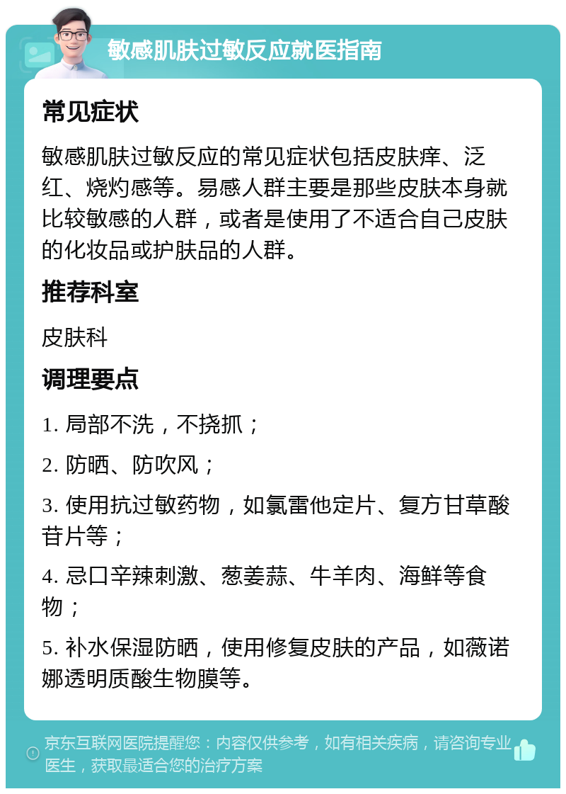 敏感肌肤过敏反应就医指南 常见症状 敏感肌肤过敏反应的常见症状包括皮肤痒、泛红、烧灼感等。易感人群主要是那些皮肤本身就比较敏感的人群，或者是使用了不适合自己皮肤的化妆品或护肤品的人群。 推荐科室 皮肤科 调理要点 1. 局部不洗，不挠抓； 2. 防晒、防吹风； 3. 使用抗过敏药物，如氯雷他定片、复方甘草酸苷片等； 4. 忌口辛辣刺激、葱姜蒜、牛羊肉、海鲜等食物； 5. 补水保湿防晒，使用修复皮肤的产品，如薇诺娜透明质酸生物膜等。