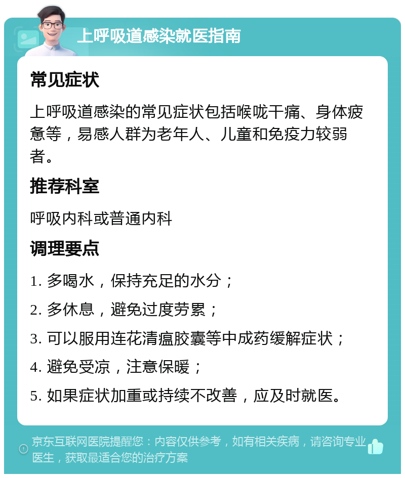 上呼吸道感染就医指南 常见症状 上呼吸道感染的常见症状包括喉咙干痛、身体疲惫等，易感人群为老年人、儿童和免疫力较弱者。 推荐科室 呼吸内科或普通内科 调理要点 1. 多喝水，保持充足的水分； 2. 多休息，避免过度劳累； 3. 可以服用连花清瘟胶囊等中成药缓解症状； 4. 避免受凉，注意保暖； 5. 如果症状加重或持续不改善，应及时就医。