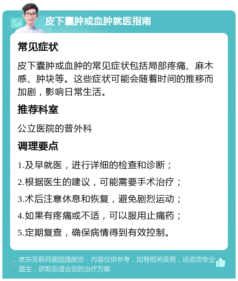 皮下囊肿或血肿就医指南 常见症状 皮下囊肿或血肿的常见症状包括局部疼痛、麻木感、肿块等。这些症状可能会随着时间的推移而加剧，影响日常生活。 推荐科室 公立医院的普外科 调理要点 1.及早就医，进行详细的检查和诊断； 2.根据医生的建议，可能需要手术治疗； 3.术后注意休息和恢复，避免剧烈运动； 4.如果有疼痛或不适，可以服用止痛药； 5.定期复查，确保病情得到有效控制。