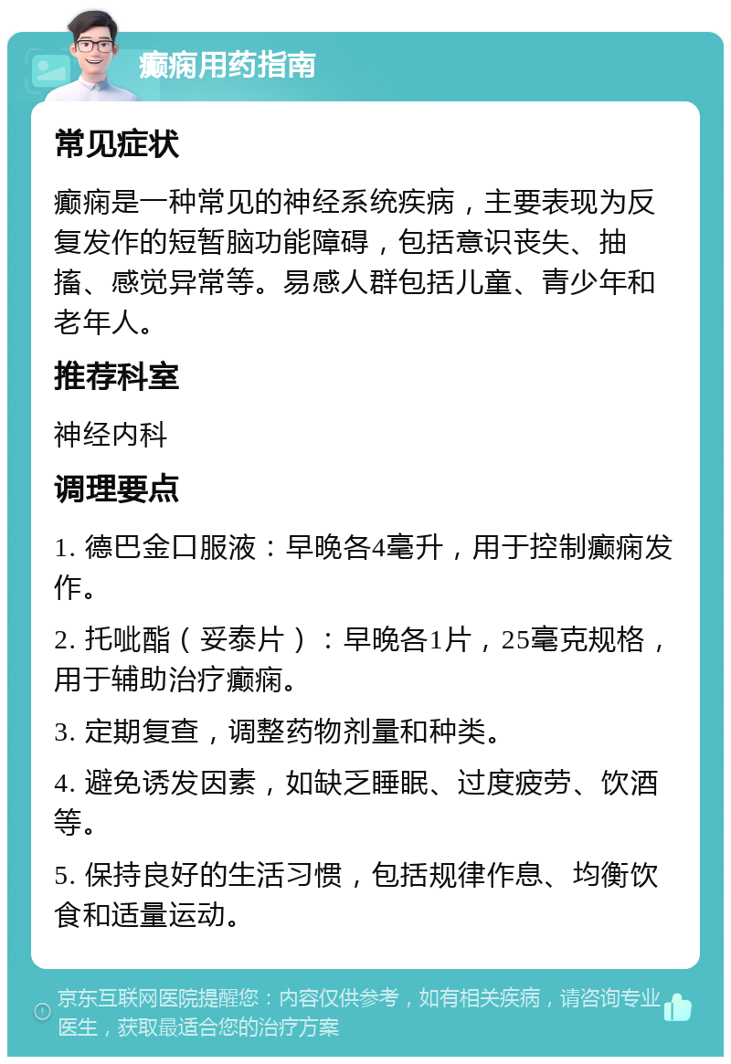 癫痫用药指南 常见症状 癫痫是一种常见的神经系统疾病，主要表现为反复发作的短暂脑功能障碍，包括意识丧失、抽搐、感觉异常等。易感人群包括儿童、青少年和老年人。 推荐科室 神经内科 调理要点 1. 德巴金口服液：早晚各4毫升，用于控制癫痫发作。 2. 托呲酯（妥泰片）：早晚各1片，25毫克规格，用于辅助治疗癫痫。 3. 定期复查，调整药物剂量和种类。 4. 避免诱发因素，如缺乏睡眠、过度疲劳、饮酒等。 5. 保持良好的生活习惯，包括规律作息、均衡饮食和适量运动。