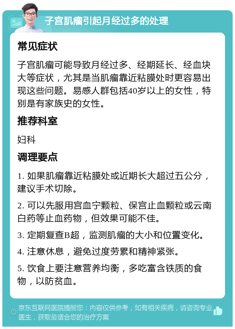 子宫肌瘤引起月经过多的处理 常见症状 子宫肌瘤可能导致月经过多、经期延长、经血块大等症状，尤其是当肌瘤靠近粘膜处时更容易出现这些问题。易感人群包括40岁以上的女性，特别是有家族史的女性。 推荐科室 妇科 调理要点 1. 如果肌瘤靠近粘膜处或近期长大超过五公分，建议手术切除。 2. 可以先服用宫血宁颗粒、保宫止血颗粒或云南白药等止血药物，但效果可能不佳。 3. 定期复查B超，监测肌瘤的大小和位置变化。 4. 注意休息，避免过度劳累和精神紧张。 5. 饮食上要注意营养均衡，多吃富含铁质的食物，以防贫血。