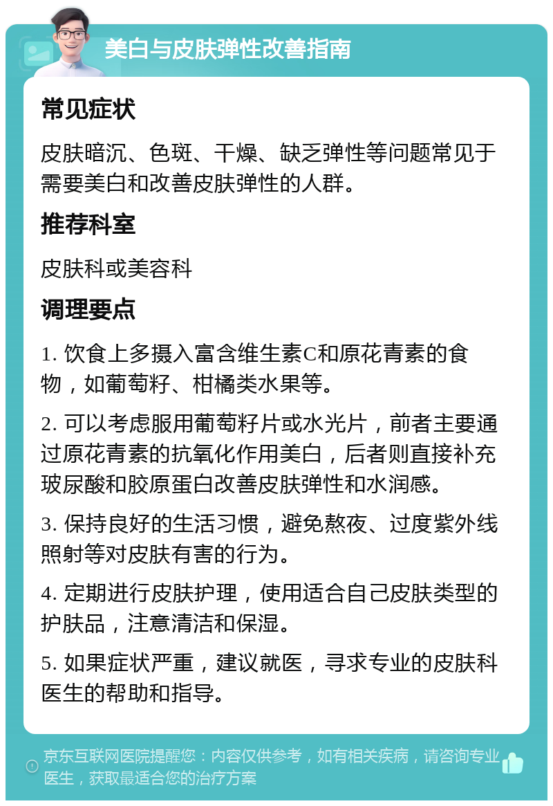 美白与皮肤弹性改善指南 常见症状 皮肤暗沉、色斑、干燥、缺乏弹性等问题常见于需要美白和改善皮肤弹性的人群。 推荐科室 皮肤科或美容科 调理要点 1. 饮食上多摄入富含维生素C和原花青素的食物，如葡萄籽、柑橘类水果等。 2. 可以考虑服用葡萄籽片或水光片，前者主要通过原花青素的抗氧化作用美白，后者则直接补充玻尿酸和胶原蛋白改善皮肤弹性和水润感。 3. 保持良好的生活习惯，避免熬夜、过度紫外线照射等对皮肤有害的行为。 4. 定期进行皮肤护理，使用适合自己皮肤类型的护肤品，注意清洁和保湿。 5. 如果症状严重，建议就医，寻求专业的皮肤科医生的帮助和指导。