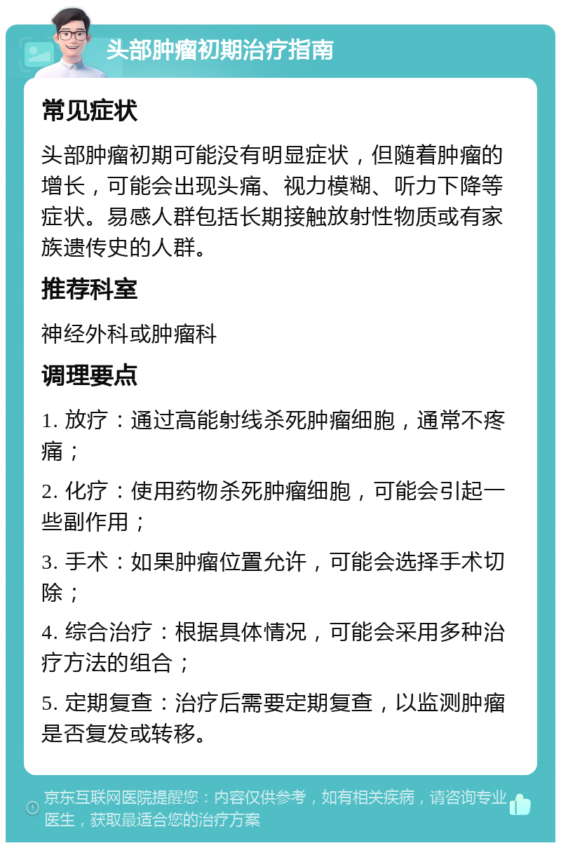 头部肿瘤初期治疗指南 常见症状 头部肿瘤初期可能没有明显症状，但随着肿瘤的增长，可能会出现头痛、视力模糊、听力下降等症状。易感人群包括长期接触放射性物质或有家族遗传史的人群。 推荐科室 神经外科或肿瘤科 调理要点 1. 放疗：通过高能射线杀死肿瘤细胞，通常不疼痛； 2. 化疗：使用药物杀死肿瘤细胞，可能会引起一些副作用； 3. 手术：如果肿瘤位置允许，可能会选择手术切除； 4. 综合治疗：根据具体情况，可能会采用多种治疗方法的组合； 5. 定期复查：治疗后需要定期复查，以监测肿瘤是否复发或转移。