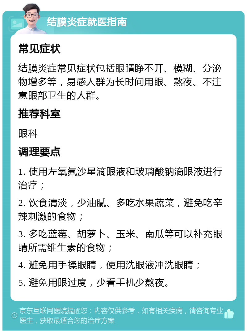 结膜炎症就医指南 常见症状 结膜炎症常见症状包括眼睛睁不开、模糊、分泌物增多等，易感人群为长时间用眼、熬夜、不注意眼部卫生的人群。 推荐科室 眼科 调理要点 1. 使用左氧氟沙星滴眼液和玻璃酸钠滴眼液进行治疗； 2. 饮食清淡，少油腻、多吃水果蔬菜，避免吃辛辣刺激的食物； 3. 多吃蓝莓、胡萝卜、玉米、南瓜等可以补充眼睛所需维生素的食物； 4. 避免用手揉眼睛，使用洗眼液冲洗眼睛； 5. 避免用眼过度，少看手机少熬夜。