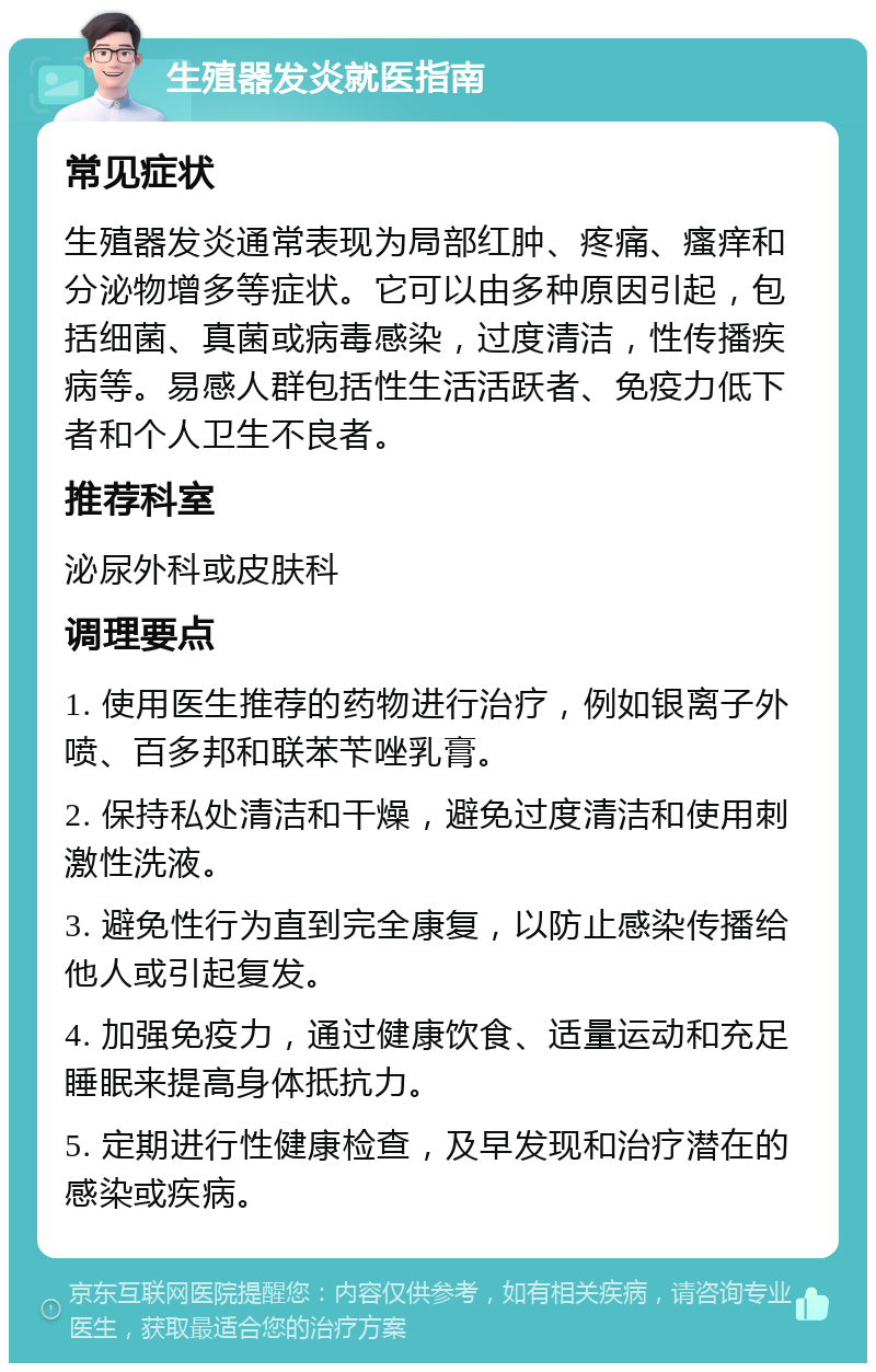 生殖器发炎就医指南 常见症状 生殖器发炎通常表现为局部红肿、疼痛、瘙痒和分泌物增多等症状。它可以由多种原因引起，包括细菌、真菌或病毒感染，过度清洁，性传播疾病等。易感人群包括性生活活跃者、免疫力低下者和个人卫生不良者。 推荐科室 泌尿外科或皮肤科 调理要点 1. 使用医生推荐的药物进行治疗，例如银离子外喷、百多邦和联苯苄唑乳膏。 2. 保持私处清洁和干燥，避免过度清洁和使用刺激性洗液。 3. 避免性行为直到完全康复，以防止感染传播给他人或引起复发。 4. 加强免疫力，通过健康饮食、适量运动和充足睡眠来提高身体抵抗力。 5. 定期进行性健康检查，及早发现和治疗潜在的感染或疾病。