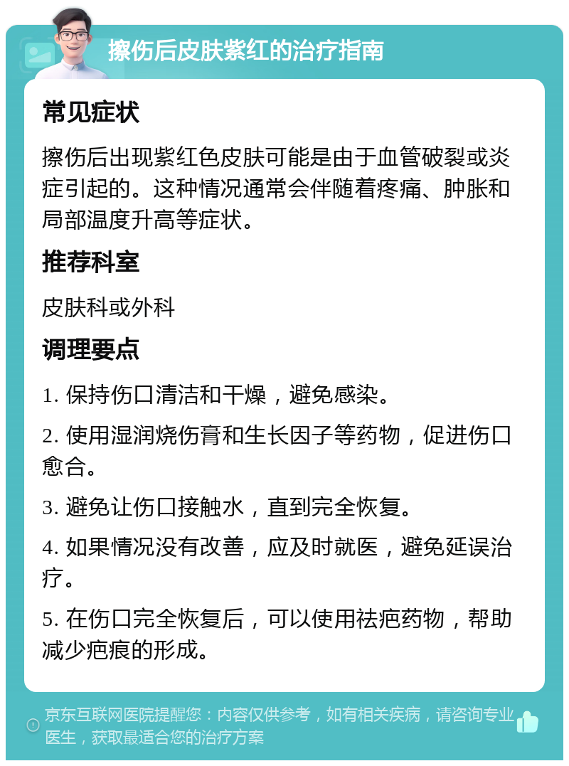 擦伤后皮肤紫红的治疗指南 常见症状 擦伤后出现紫红色皮肤可能是由于血管破裂或炎症引起的。这种情况通常会伴随着疼痛、肿胀和局部温度升高等症状。 推荐科室 皮肤科或外科 调理要点 1. 保持伤口清洁和干燥，避免感染。 2. 使用湿润烧伤膏和生长因子等药物，促进伤口愈合。 3. 避免让伤口接触水，直到完全恢复。 4. 如果情况没有改善，应及时就医，避免延误治疗。 5. 在伤口完全恢复后，可以使用祛疤药物，帮助减少疤痕的形成。