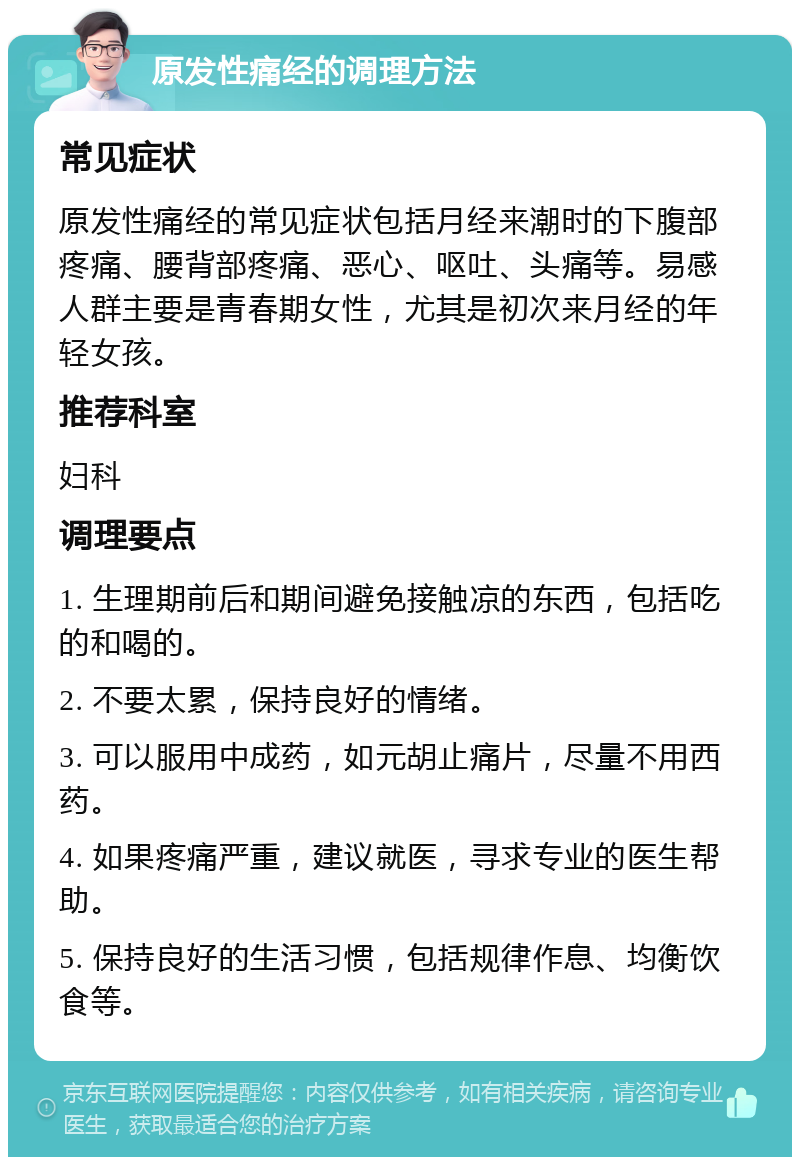 原发性痛经的调理方法 常见症状 原发性痛经的常见症状包括月经来潮时的下腹部疼痛、腰背部疼痛、恶心、呕吐、头痛等。易感人群主要是青春期女性，尤其是初次来月经的年轻女孩。 推荐科室 妇科 调理要点 1. 生理期前后和期间避免接触凉的东西，包括吃的和喝的。 2. 不要太累，保持良好的情绪。 3. 可以服用中成药，如元胡止痛片，尽量不用西药。 4. 如果疼痛严重，建议就医，寻求专业的医生帮助。 5. 保持良好的生活习惯，包括规律作息、均衡饮食等。