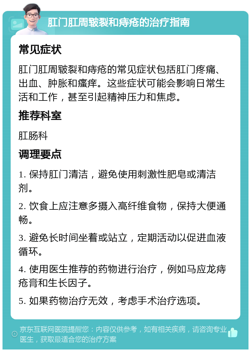 肛门肛周皲裂和痔疮的治疗指南 常见症状 肛门肛周皲裂和痔疮的常见症状包括肛门疼痛、出血、肿胀和瘙痒。这些症状可能会影响日常生活和工作，甚至引起精神压力和焦虑。 推荐科室 肛肠科 调理要点 1. 保持肛门清洁，避免使用刺激性肥皂或清洁剂。 2. 饮食上应注意多摄入高纤维食物，保持大便通畅。 3. 避免长时间坐着或站立，定期活动以促进血液循环。 4. 使用医生推荐的药物进行治疗，例如马应龙痔疮膏和生长因子。 5. 如果药物治疗无效，考虑手术治疗选项。