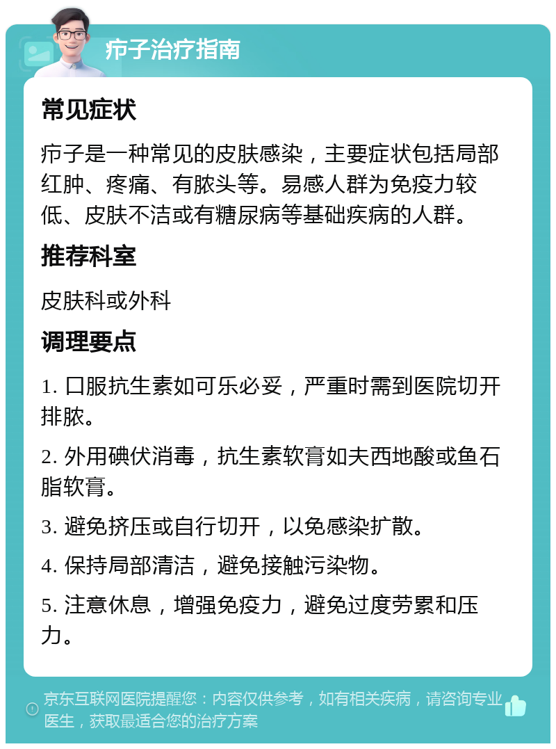 疖子治疗指南 常见症状 疖子是一种常见的皮肤感染，主要症状包括局部红肿、疼痛、有脓头等。易感人群为免疫力较低、皮肤不洁或有糖尿病等基础疾病的人群。 推荐科室 皮肤科或外科 调理要点 1. 口服抗生素如可乐必妥，严重时需到医院切开排脓。 2. 外用碘伏消毒，抗生素软膏如夫西地酸或鱼石脂软膏。 3. 避免挤压或自行切开，以免感染扩散。 4. 保持局部清洁，避免接触污染物。 5. 注意休息，增强免疫力，避免过度劳累和压力。