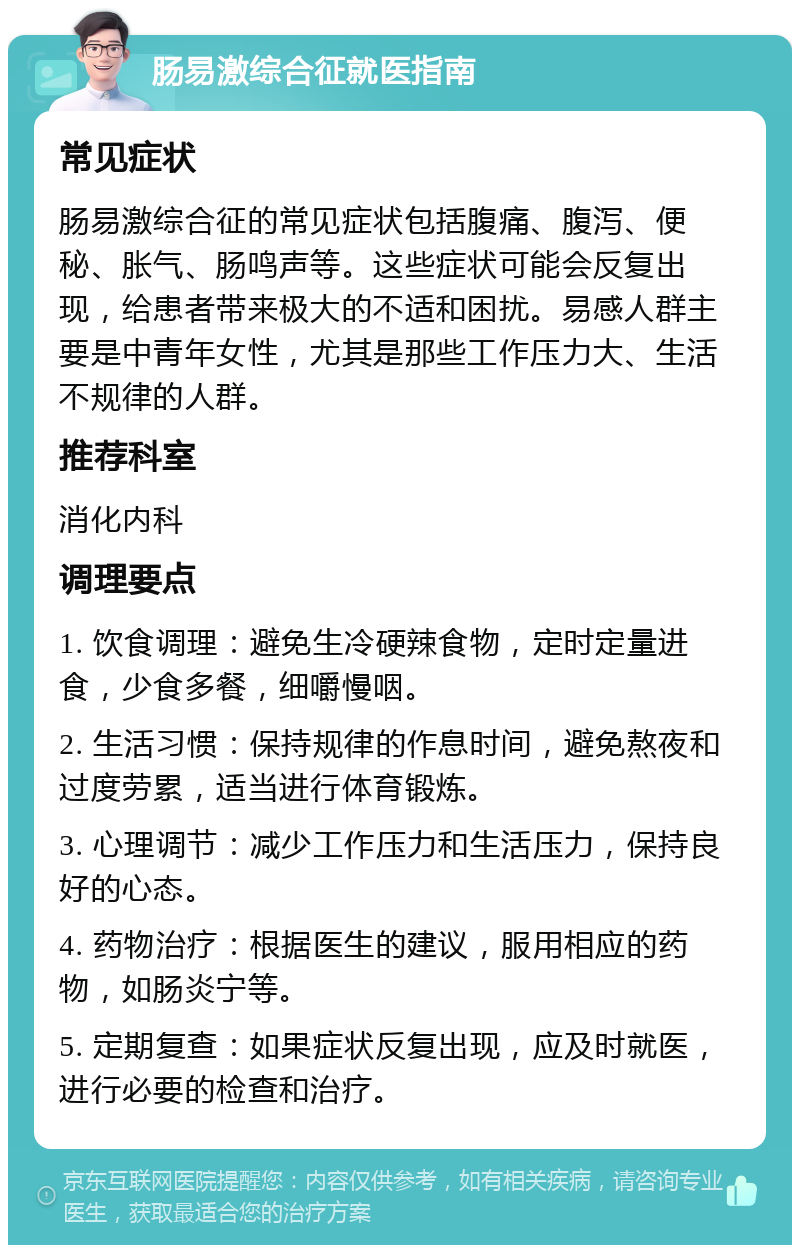 肠易激综合征就医指南 常见症状 肠易激综合征的常见症状包括腹痛、腹泻、便秘、胀气、肠鸣声等。这些症状可能会反复出现，给患者带来极大的不适和困扰。易感人群主要是中青年女性，尤其是那些工作压力大、生活不规律的人群。 推荐科室 消化内科 调理要点 1. 饮食调理：避免生冷硬辣食物，定时定量进食，少食多餐，细嚼慢咽。 2. 生活习惯：保持规律的作息时间，避免熬夜和过度劳累，适当进行体育锻炼。 3. 心理调节：减少工作压力和生活压力，保持良好的心态。 4. 药物治疗：根据医生的建议，服用相应的药物，如肠炎宁等。 5. 定期复查：如果症状反复出现，应及时就医，进行必要的检查和治疗。