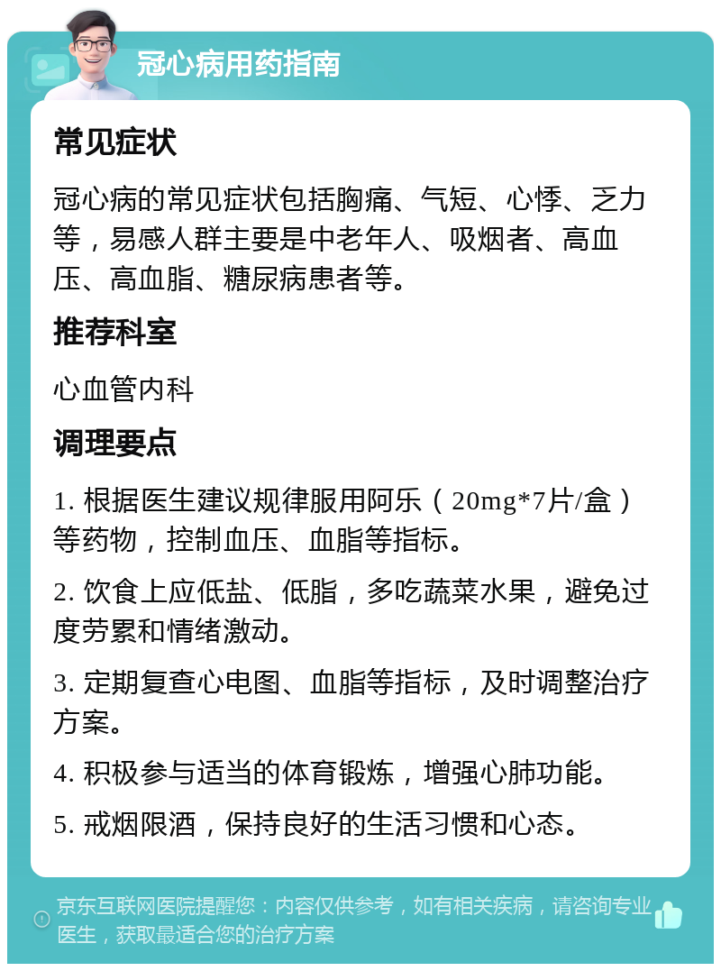 冠心病用药指南 常见症状 冠心病的常见症状包括胸痛、气短、心悸、乏力等，易感人群主要是中老年人、吸烟者、高血压、高血脂、糖尿病患者等。 推荐科室 心血管内科 调理要点 1. 根据医生建议规律服用阿乐（20mg*7片/盒）等药物，控制血压、血脂等指标。 2. 饮食上应低盐、低脂，多吃蔬菜水果，避免过度劳累和情绪激动。 3. 定期复查心电图、血脂等指标，及时调整治疗方案。 4. 积极参与适当的体育锻炼，增强心肺功能。 5. 戒烟限酒，保持良好的生活习惯和心态。