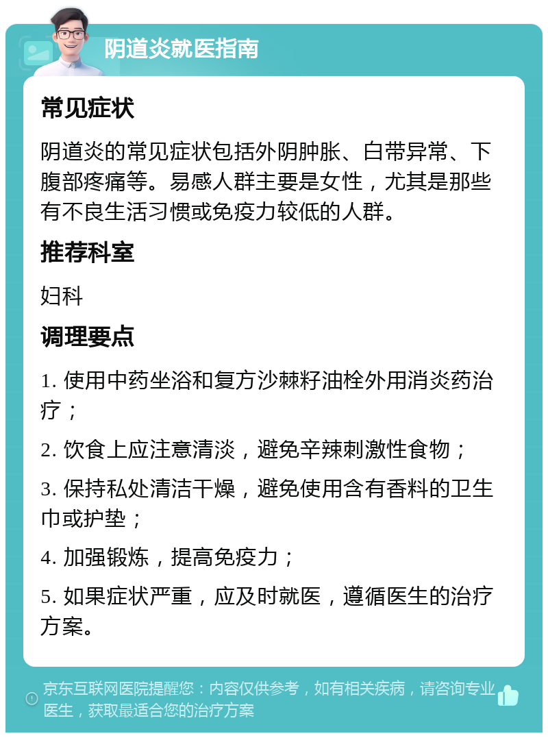 阴道炎就医指南 常见症状 阴道炎的常见症状包括外阴肿胀、白带异常、下腹部疼痛等。易感人群主要是女性，尤其是那些有不良生活习惯或免疫力较低的人群。 推荐科室 妇科 调理要点 1. 使用中药坐浴和复方沙棘籽油栓外用消炎药治疗； 2. 饮食上应注意清淡，避免辛辣刺激性食物； 3. 保持私处清洁干燥，避免使用含有香料的卫生巾或护垫； 4. 加强锻炼，提高免疫力； 5. 如果症状严重，应及时就医，遵循医生的治疗方案。