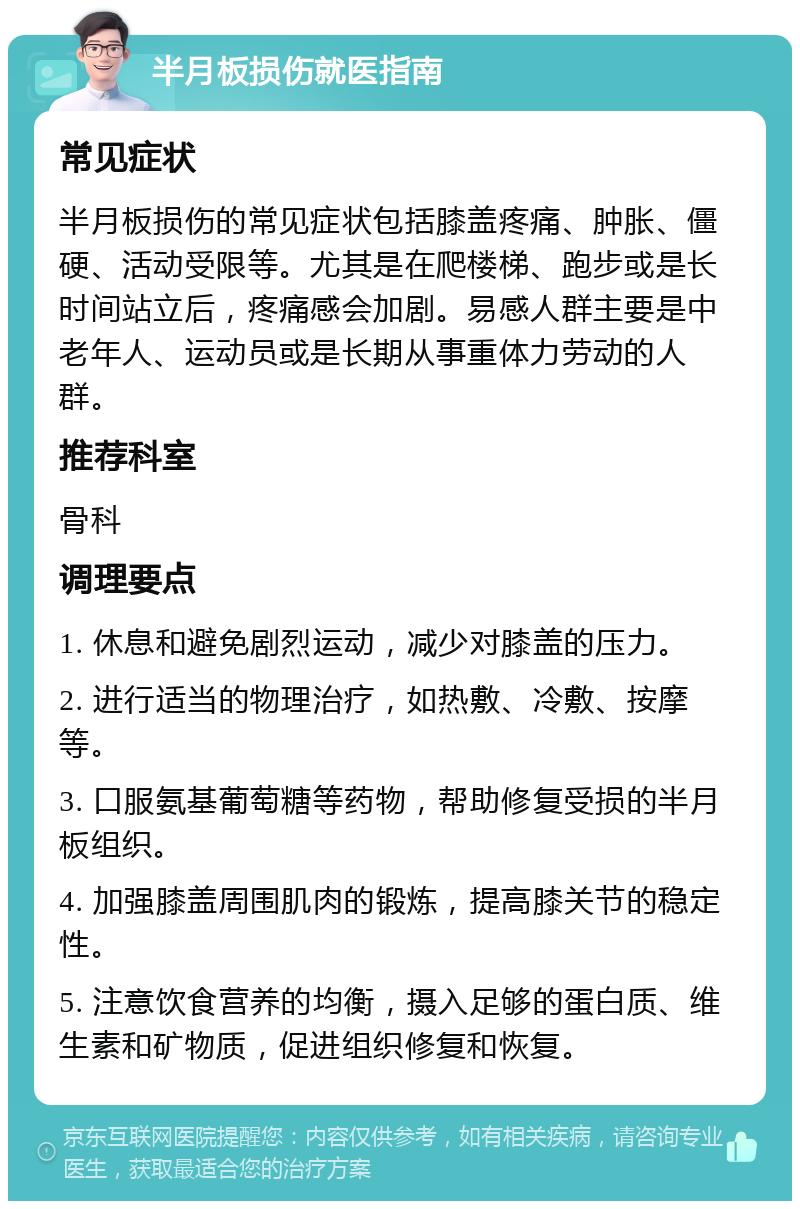 半月板损伤就医指南 常见症状 半月板损伤的常见症状包括膝盖疼痛、肿胀、僵硬、活动受限等。尤其是在爬楼梯、跑步或是长时间站立后，疼痛感会加剧。易感人群主要是中老年人、运动员或是长期从事重体力劳动的人群。 推荐科室 骨科 调理要点 1. 休息和避免剧烈运动，减少对膝盖的压力。 2. 进行适当的物理治疗，如热敷、冷敷、按摩等。 3. 口服氨基葡萄糖等药物，帮助修复受损的半月板组织。 4. 加强膝盖周围肌肉的锻炼，提高膝关节的稳定性。 5. 注意饮食营养的均衡，摄入足够的蛋白质、维生素和矿物质，促进组织修复和恢复。