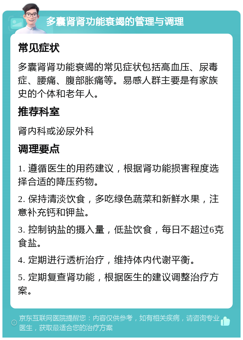 多囊肾肾功能衰竭的管理与调理 常见症状 多囊肾肾功能衰竭的常见症状包括高血压、尿毒症、腰痛、腹部胀痛等。易感人群主要是有家族史的个体和老年人。 推荐科室 肾内科或泌尿外科 调理要点 1. 遵循医生的用药建议，根据肾功能损害程度选择合适的降压药物。 2. 保持清淡饮食，多吃绿色蔬菜和新鲜水果，注意补充钙和钾盐。 3. 控制钠盐的摄入量，低盐饮食，每日不超过6克食盐。 4. 定期进行透析治疗，维持体内代谢平衡。 5. 定期复查肾功能，根据医生的建议调整治疗方案。