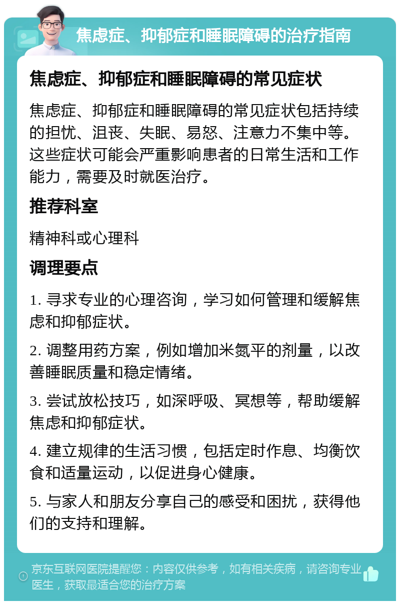 焦虑症、抑郁症和睡眠障碍的治疗指南 焦虑症、抑郁症和睡眠障碍的常见症状 焦虑症、抑郁症和睡眠障碍的常见症状包括持续的担忧、沮丧、失眠、易怒、注意力不集中等。这些症状可能会严重影响患者的日常生活和工作能力，需要及时就医治疗。 推荐科室 精神科或心理科 调理要点 1. 寻求专业的心理咨询，学习如何管理和缓解焦虑和抑郁症状。 2. 调整用药方案，例如增加米氮平的剂量，以改善睡眠质量和稳定情绪。 3. 尝试放松技巧，如深呼吸、冥想等，帮助缓解焦虑和抑郁症状。 4. 建立规律的生活习惯，包括定时作息、均衡饮食和适量运动，以促进身心健康。 5. 与家人和朋友分享自己的感受和困扰，获得他们的支持和理解。