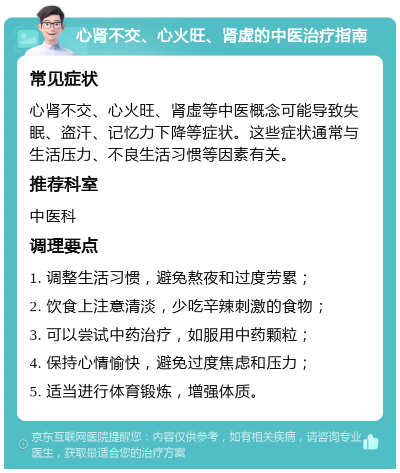 心肾不交、心火旺、肾虚的中医治疗指南 常见症状 心肾不交、心火旺、肾虚等中医概念可能导致失眠、盗汗、记忆力下降等症状。这些症状通常与生活压力、不良生活习惯等因素有关。 推荐科室 中医科 调理要点 1. 调整生活习惯，避免熬夜和过度劳累； 2. 饮食上注意清淡，少吃辛辣刺激的食物； 3. 可以尝试中药治疗，如服用中药颗粒； 4. 保持心情愉快，避免过度焦虑和压力； 5. 适当进行体育锻炼，增强体质。