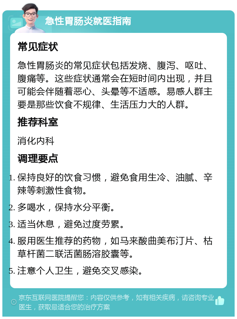 急性胃肠炎就医指南 常见症状 急性胃肠炎的常见症状包括发烧、腹泻、呕吐、腹痛等。这些症状通常会在短时间内出现，并且可能会伴随着恶心、头晕等不适感。易感人群主要是那些饮食不规律、生活压力大的人群。 推荐科室 消化内科 调理要点 保持良好的饮食习惯，避免食用生冷、油腻、辛辣等刺激性食物。 多喝水，保持水分平衡。 适当休息，避免过度劳累。 服用医生推荐的药物，如马来酸曲美布汀片、枯草杆菌二联活菌肠溶胶囊等。 注意个人卫生，避免交叉感染。