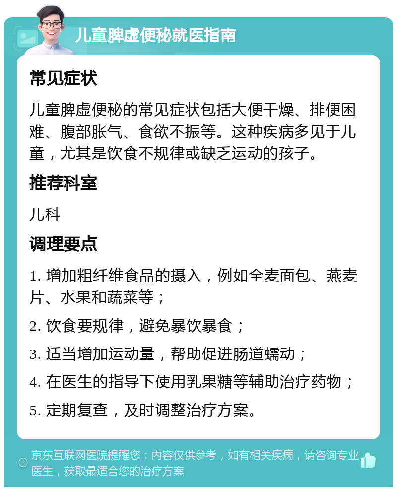 儿童脾虚便秘就医指南 常见症状 儿童脾虚便秘的常见症状包括大便干燥、排便困难、腹部胀气、食欲不振等。这种疾病多见于儿童，尤其是饮食不规律或缺乏运动的孩子。 推荐科室 儿科 调理要点 1. 增加粗纤维食品的摄入，例如全麦面包、燕麦片、水果和蔬菜等； 2. 饮食要规律，避免暴饮暴食； 3. 适当增加运动量，帮助促进肠道蠕动； 4. 在医生的指导下使用乳果糖等辅助治疗药物； 5. 定期复查，及时调整治疗方案。