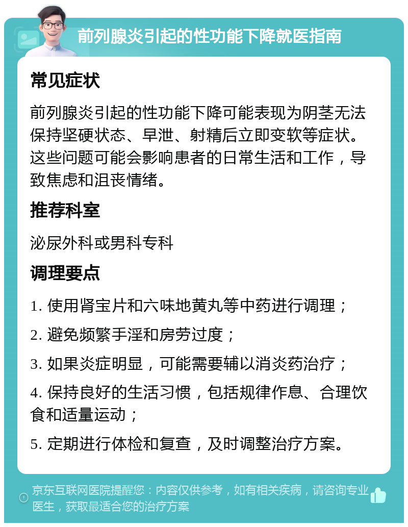 前列腺炎引起的性功能下降就医指南 常见症状 前列腺炎引起的性功能下降可能表现为阴茎无法保持坚硬状态、早泄、射精后立即变软等症状。这些问题可能会影响患者的日常生活和工作，导致焦虑和沮丧情绪。 推荐科室 泌尿外科或男科专科 调理要点 1. 使用肾宝片和六味地黄丸等中药进行调理； 2. 避免频繁手淫和房劳过度； 3. 如果炎症明显，可能需要辅以消炎药治疗； 4. 保持良好的生活习惯，包括规律作息、合理饮食和适量运动； 5. 定期进行体检和复查，及时调整治疗方案。