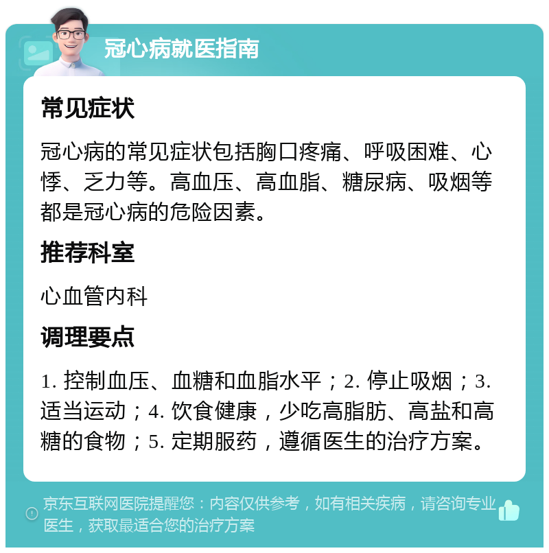 冠心病就医指南 常见症状 冠心病的常见症状包括胸口疼痛、呼吸困难、心悸、乏力等。高血压、高血脂、糖尿病、吸烟等都是冠心病的危险因素。 推荐科室 心血管内科 调理要点 1. 控制血压、血糖和血脂水平；2. 停止吸烟；3. 适当运动；4. 饮食健康，少吃高脂肪、高盐和高糖的食物；5. 定期服药，遵循医生的治疗方案。