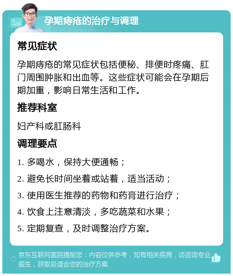 孕期痔疮的治疗与调理 常见症状 孕期痔疮的常见症状包括便秘、排便时疼痛、肛门周围肿胀和出血等。这些症状可能会在孕期后期加重，影响日常生活和工作。 推荐科室 妇产科或肛肠科 调理要点 1. 多喝水，保持大便通畅； 2. 避免长时间坐着或站着，适当活动； 3. 使用医生推荐的药物和药膏进行治疗； 4. 饮食上注意清淡，多吃蔬菜和水果； 5. 定期复查，及时调整治疗方案。