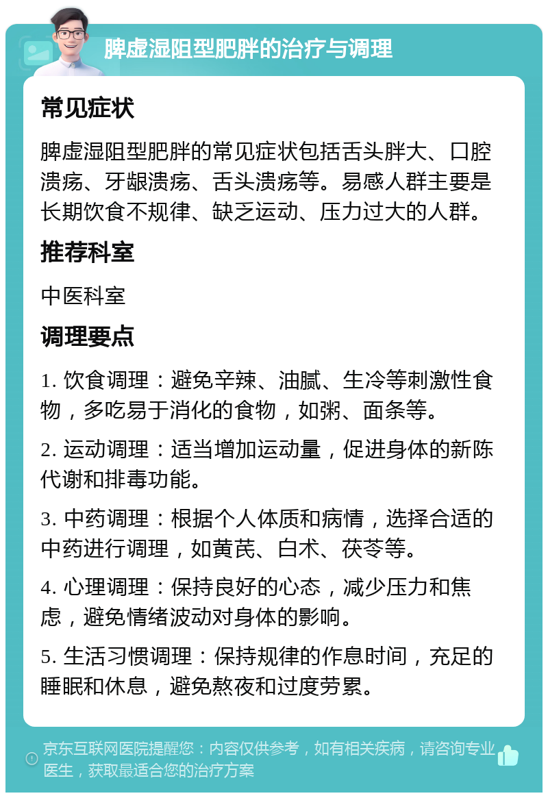 脾虚湿阻型肥胖的治疗与调理 常见症状 脾虚湿阻型肥胖的常见症状包括舌头胖大、口腔溃疡、牙龈溃疡、舌头溃疡等。易感人群主要是长期饮食不规律、缺乏运动、压力过大的人群。 推荐科室 中医科室 调理要点 1. 饮食调理：避免辛辣、油腻、生冷等刺激性食物，多吃易于消化的食物，如粥、面条等。 2. 运动调理：适当增加运动量，促进身体的新陈代谢和排毒功能。 3. 中药调理：根据个人体质和病情，选择合适的中药进行调理，如黄芪、白术、茯苓等。 4. 心理调理：保持良好的心态，减少压力和焦虑，避免情绪波动对身体的影响。 5. 生活习惯调理：保持规律的作息时间，充足的睡眠和休息，避免熬夜和过度劳累。