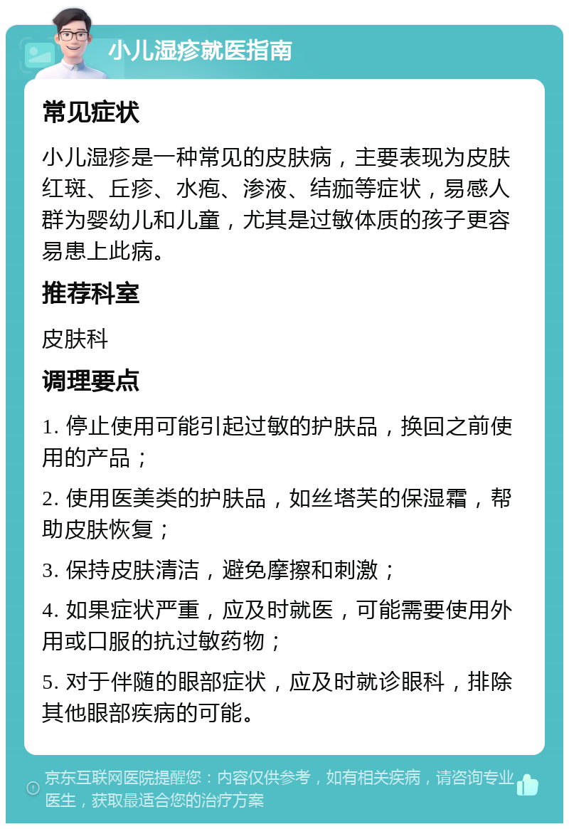 小儿湿疹就医指南 常见症状 小儿湿疹是一种常见的皮肤病，主要表现为皮肤红斑、丘疹、水疱、渗液、结痂等症状，易感人群为婴幼儿和儿童，尤其是过敏体质的孩子更容易患上此病。 推荐科室 皮肤科 调理要点 1. 停止使用可能引起过敏的护肤品，换回之前使用的产品； 2. 使用医美类的护肤品，如丝塔芙的保湿霜，帮助皮肤恢复； 3. 保持皮肤清洁，避免摩擦和刺激； 4. 如果症状严重，应及时就医，可能需要使用外用或口服的抗过敏药物； 5. 对于伴随的眼部症状，应及时就诊眼科，排除其他眼部疾病的可能。