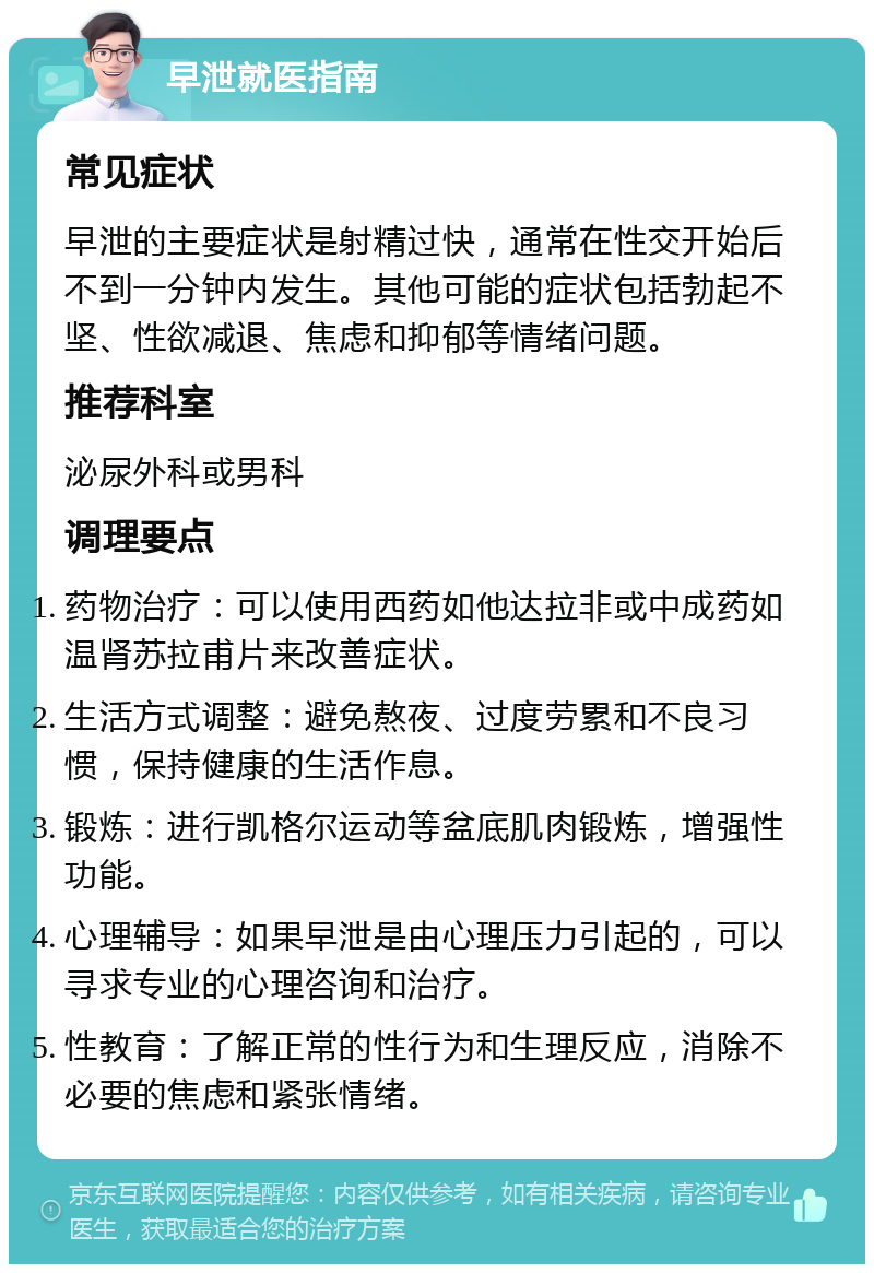 早泄就医指南 常见症状 早泄的主要症状是射精过快，通常在性交开始后不到一分钟内发生。其他可能的症状包括勃起不坚、性欲减退、焦虑和抑郁等情绪问题。 推荐科室 泌尿外科或男科 调理要点 药物治疗：可以使用西药如他达拉非或中成药如温肾苏拉甫片来改善症状。 生活方式调整：避免熬夜、过度劳累和不良习惯，保持健康的生活作息。 锻炼：进行凯格尔运动等盆底肌肉锻炼，增强性功能。 心理辅导：如果早泄是由心理压力引起的，可以寻求专业的心理咨询和治疗。 性教育：了解正常的性行为和生理反应，消除不必要的焦虑和紧张情绪。