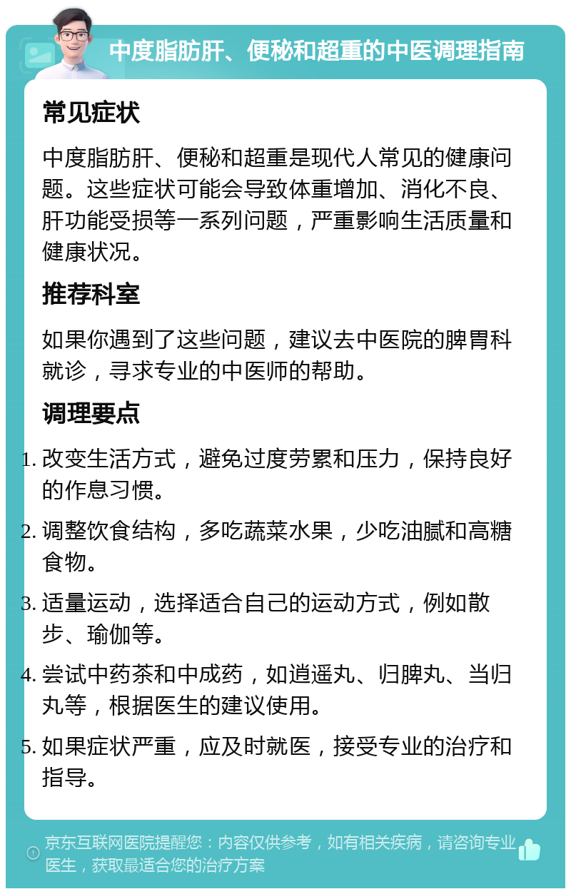 中度脂肪肝、便秘和超重的中医调理指南 常见症状 中度脂肪肝、便秘和超重是现代人常见的健康问题。这些症状可能会导致体重增加、消化不良、肝功能受损等一系列问题，严重影响生活质量和健康状况。 推荐科室 如果你遇到了这些问题，建议去中医院的脾胃科就诊，寻求专业的中医师的帮助。 调理要点 改变生活方式，避免过度劳累和压力，保持良好的作息习惯。 调整饮食结构，多吃蔬菜水果，少吃油腻和高糖食物。 适量运动，选择适合自己的运动方式，例如散步、瑜伽等。 尝试中药茶和中成药，如逍遥丸、归脾丸、当归丸等，根据医生的建议使用。 如果症状严重，应及时就医，接受专业的治疗和指导。