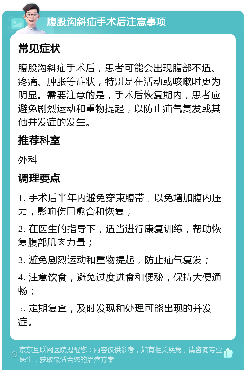 腹股沟斜疝手术后注意事项 常见症状 腹股沟斜疝手术后，患者可能会出现腹部不适、疼痛、肿胀等症状，特别是在活动或咳嗽时更为明显。需要注意的是，手术后恢复期内，患者应避免剧烈运动和重物提起，以防止疝气复发或其他并发症的发生。 推荐科室 外科 调理要点 1. 手术后半年内避免穿束腹带，以免增加腹内压力，影响伤口愈合和恢复； 2. 在医生的指导下，适当进行康复训练，帮助恢复腹部肌肉力量； 3. 避免剧烈运动和重物提起，防止疝气复发； 4. 注意饮食，避免过度进食和便秘，保持大便通畅； 5. 定期复查，及时发现和处理可能出现的并发症。