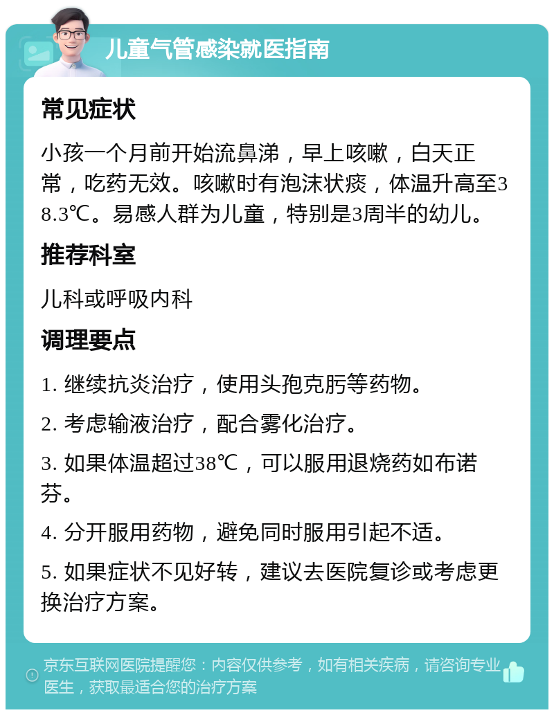 儿童气管感染就医指南 常见症状 小孩一个月前开始流鼻涕，早上咳嗽，白天正常，吃药无效。咳嗽时有泡沫状痰，体温升高至38.3℃。易感人群为儿童，特别是3周半的幼儿。 推荐科室 儿科或呼吸内科 调理要点 1. 继续抗炎治疗，使用头孢克肟等药物。 2. 考虑输液治疗，配合雾化治疗。 3. 如果体温超过38℃，可以服用退烧药如布诺芬。 4. 分开服用药物，避免同时服用引起不适。 5. 如果症状不见好转，建议去医院复诊或考虑更换治疗方案。