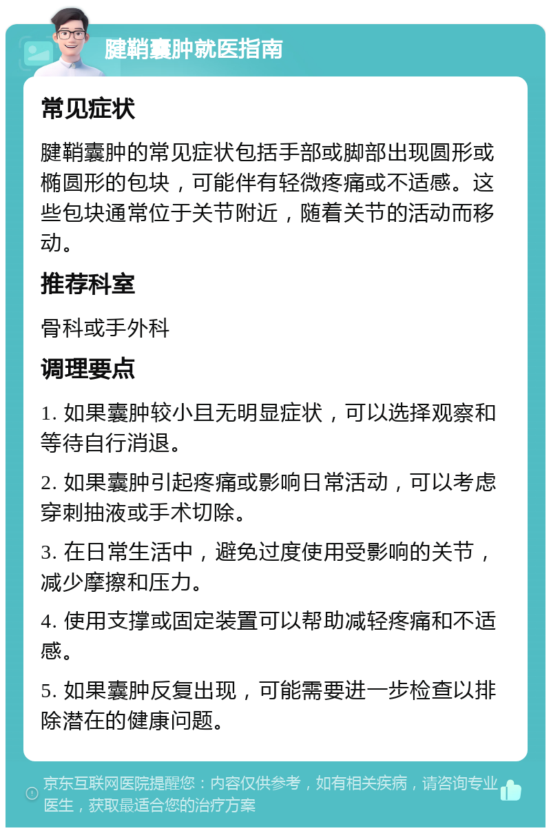 腱鞘囊肿就医指南 常见症状 腱鞘囊肿的常见症状包括手部或脚部出现圆形或椭圆形的包块，可能伴有轻微疼痛或不适感。这些包块通常位于关节附近，随着关节的活动而移动。 推荐科室 骨科或手外科 调理要点 1. 如果囊肿较小且无明显症状，可以选择观察和等待自行消退。 2. 如果囊肿引起疼痛或影响日常活动，可以考虑穿刺抽液或手术切除。 3. 在日常生活中，避免过度使用受影响的关节，减少摩擦和压力。 4. 使用支撑或固定装置可以帮助减轻疼痛和不适感。 5. 如果囊肿反复出现，可能需要进一步检查以排除潜在的健康问题。