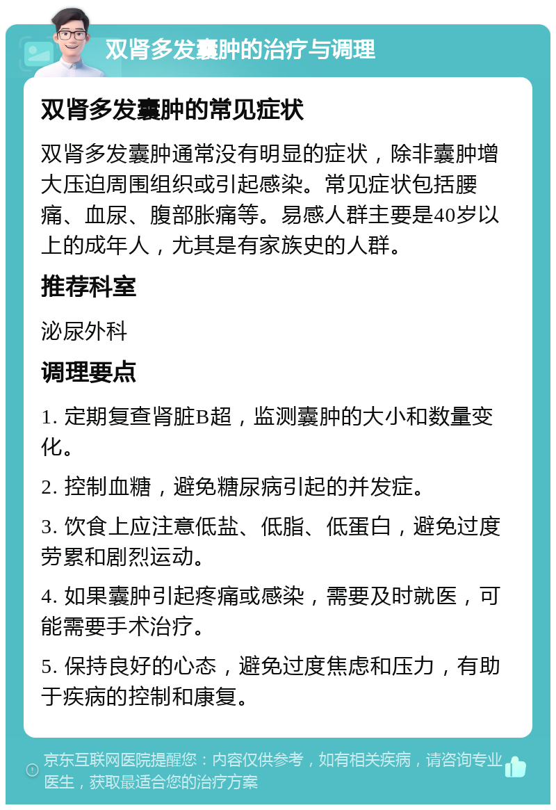 双肾多发囊肿的治疗与调理 双肾多发囊肿的常见症状 双肾多发囊肿通常没有明显的症状，除非囊肿增大压迫周围组织或引起感染。常见症状包括腰痛、血尿、腹部胀痛等。易感人群主要是40岁以上的成年人，尤其是有家族史的人群。 推荐科室 泌尿外科 调理要点 1. 定期复查肾脏B超，监测囊肿的大小和数量变化。 2. 控制血糖，避免糖尿病引起的并发症。 3. 饮食上应注意低盐、低脂、低蛋白，避免过度劳累和剧烈运动。 4. 如果囊肿引起疼痛或感染，需要及时就医，可能需要手术治疗。 5. 保持良好的心态，避免过度焦虑和压力，有助于疾病的控制和康复。