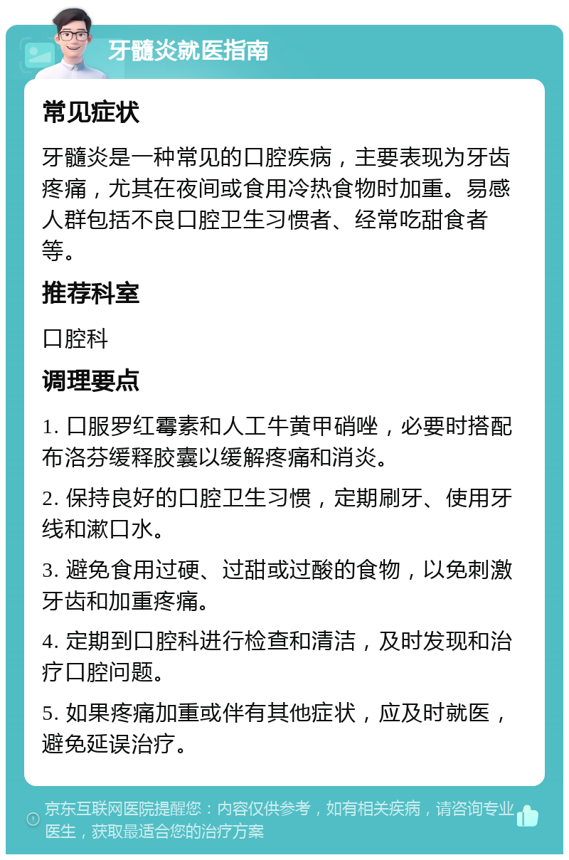 牙髓炎就医指南 常见症状 牙髓炎是一种常见的口腔疾病，主要表现为牙齿疼痛，尤其在夜间或食用冷热食物时加重。易感人群包括不良口腔卫生习惯者、经常吃甜食者等。 推荐科室 口腔科 调理要点 1. 口服罗红霉素和人工牛黄甲硝唑，必要时搭配布洛芬缓释胶囊以缓解疼痛和消炎。 2. 保持良好的口腔卫生习惯，定期刷牙、使用牙线和漱口水。 3. 避免食用过硬、过甜或过酸的食物，以免刺激牙齿和加重疼痛。 4. 定期到口腔科进行检查和清洁，及时发现和治疗口腔问题。 5. 如果疼痛加重或伴有其他症状，应及时就医，避免延误治疗。