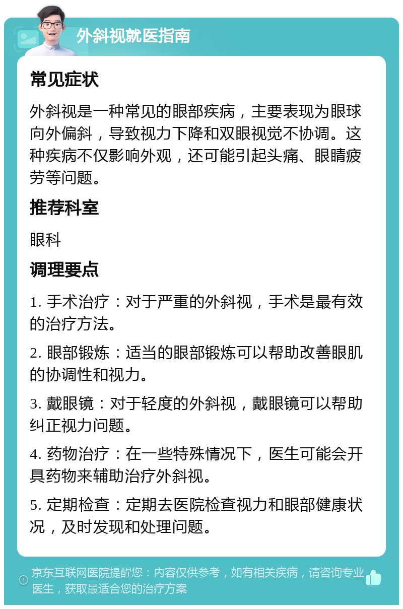 外斜视就医指南 常见症状 外斜视是一种常见的眼部疾病，主要表现为眼球向外偏斜，导致视力下降和双眼视觉不协调。这种疾病不仅影响外观，还可能引起头痛、眼睛疲劳等问题。 推荐科室 眼科 调理要点 1. 手术治疗：对于严重的外斜视，手术是最有效的治疗方法。 2. 眼部锻炼：适当的眼部锻炼可以帮助改善眼肌的协调性和视力。 3. 戴眼镜：对于轻度的外斜视，戴眼镜可以帮助纠正视力问题。 4. 药物治疗：在一些特殊情况下，医生可能会开具药物来辅助治疗外斜视。 5. 定期检查：定期去医院检查视力和眼部健康状况，及时发现和处理问题。